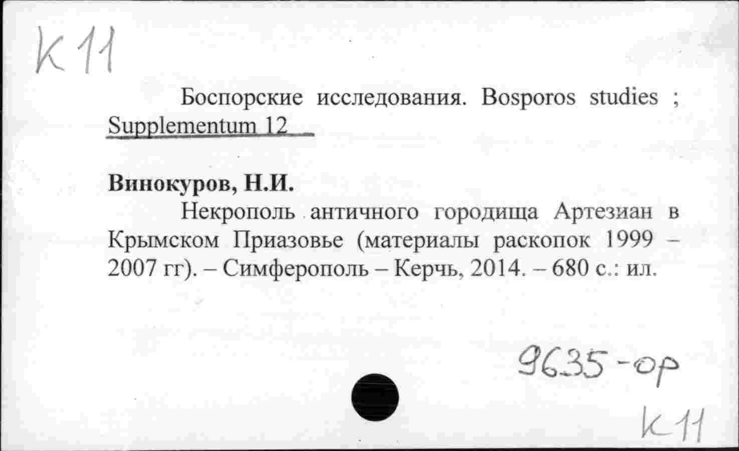 ﻿кЯ
Боспорские исследования. Bosporos studies ; Suppiementum 12 -
Винокуров, Н.И.
Некрополь античного городища Артезиан в Крымском Приазовье (материалы раскопок 1999 -2007 гг). - Симферополь - Керчь, 2014. - 680 с.: ил.
3C35 -ор
К я